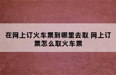 在网上订火车票到哪里去取 网上订票怎么取火车票